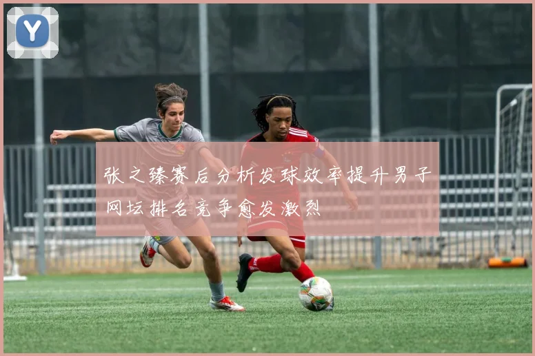 张之臻赛后分析发球效率提升男子网坛排名竞争愈发激烈