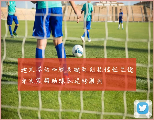 迪文岑佐回顾关键时刻称信任兰德尔决策帮助球队逆转胜利