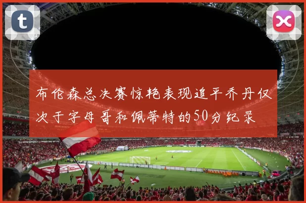 布伦森总决赛惊艳表现追平乔丹仅次于字母哥和佩蒂特的50分纪录