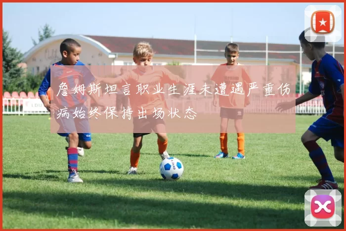 詹姆斯坦言职业生涯未遭遇严重伤病始终保持出场状态