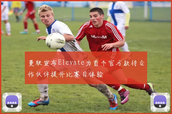 曼联宣布Elevate为首个官方款待合作伙伴提升比赛日体验