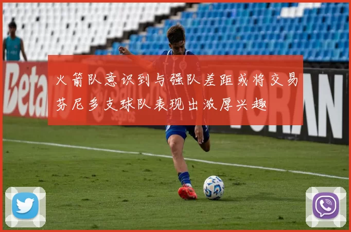 火箭队意识到与强队差距或将交易芬尼多支球队表现出浓厚兴趣