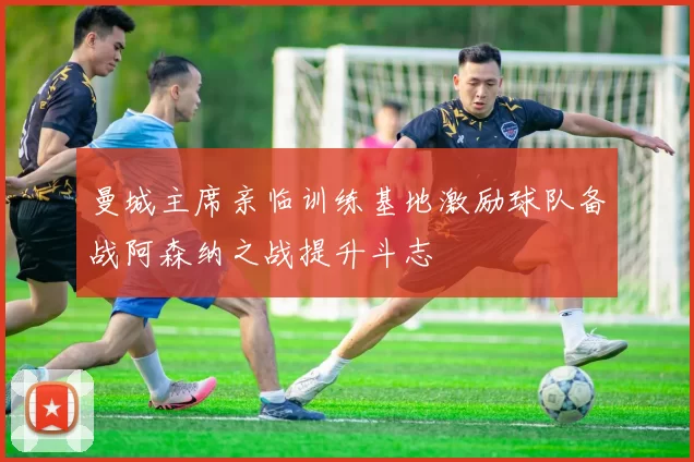 曼城主席亲临训练基地激励球队备战阿森纳之战提升斗志