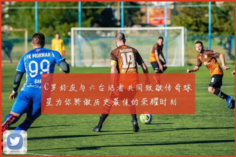 C罗好友与六台记者共同致敬传奇球星为你骄傲历史最佳的荣耀时刻
