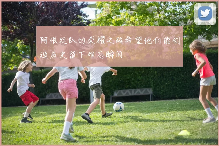 阿根廷队的荣耀之路希望他们能创造历史留下难忘瞬间