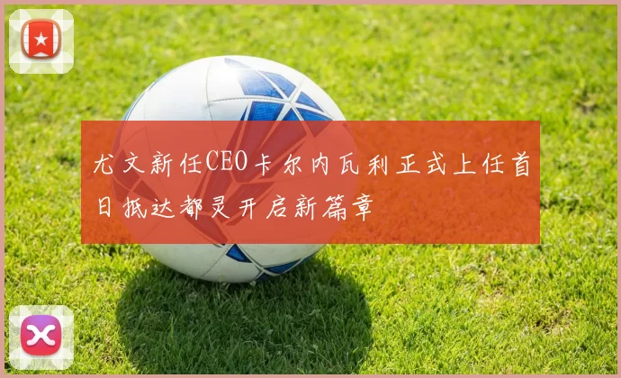 尤文新任CEO卡尔内瓦利正式上任首日抵达都灵开启新篇章