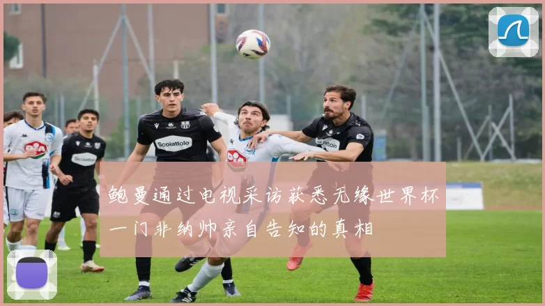 鲍曼通过电视采访获悉无缘世界杯一门非纳帅亲自告知的真相