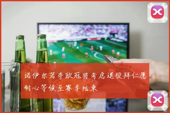 诺伊尔若夺欧冠将考虑退役拜仁愿耐心等候至赛季结束