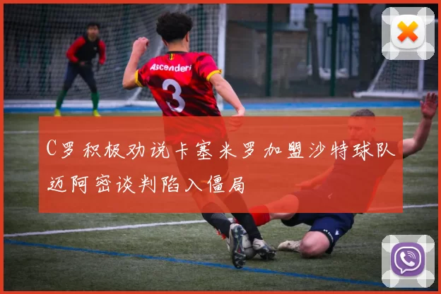 C罗积极劝说卡塞米罗加盟沙特球队迈阿密谈判陷入僵局