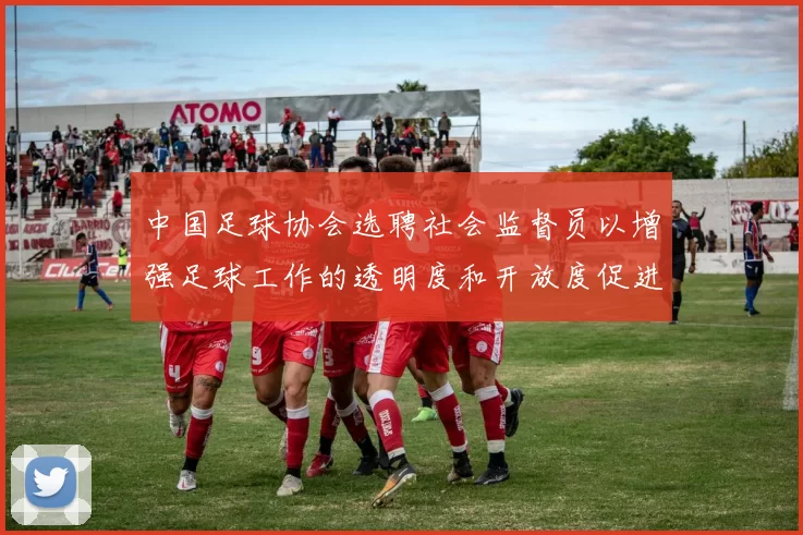 中国足球协会选聘社会监督员以增强足球工作的透明度和开放度促进足球事业发展