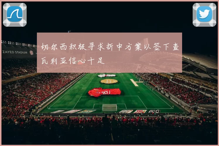 切尔西积极寻求折中方案以签下查瓦利亚信心十足