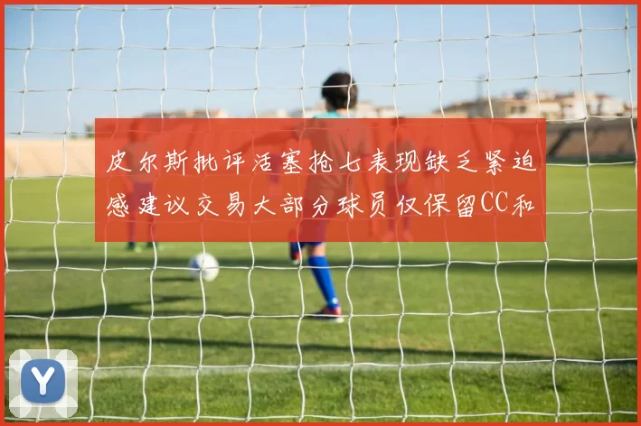 皮尔斯批评活塞抢七表现缺乏紧迫感建议交易大部分球员仅保留CC和詹金斯
