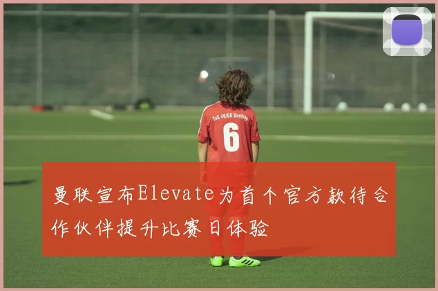 曼联宣布Elevate为首个官方款待合作伙伴提升比赛日体验