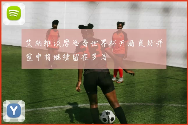 艾纳维谈摩洛哥世界杯开局良好并重申将继续留在罗马