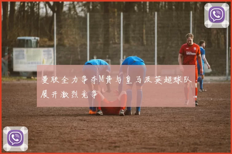 曼联全力争夺M费与皇马及英超球队展开激烈竞争