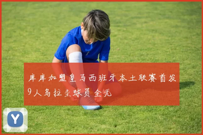 库库加盟皇马西班牙本土联赛首发9人乌拉圭球员全无