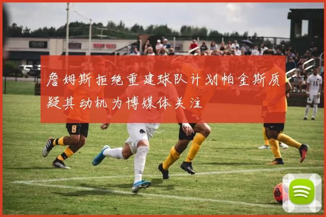 詹姆斯拒绝重建球队计划帕金斯质疑其动机为博媒体关注