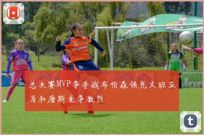 总决赛MVP争夺战布伦森领先文班亚马和唐斯竞争激烈