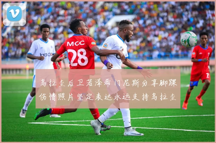 乌拉圭后卫若泽希门尼斯分享脚踝伤情照片坚定表达永远支持乌拉圭