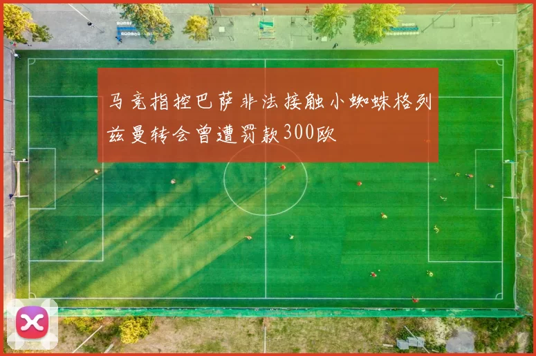 马竞指控巴萨非法接触小蜘蛛格列兹曼转会曾遭罚款300欧