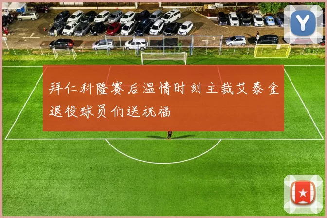 拜仁科隆赛后温情时刻主裁艾泰金退役球员们送祝福