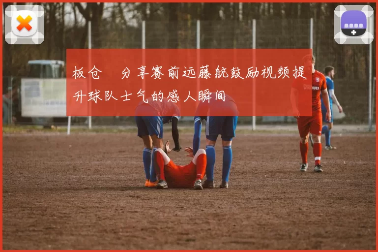 板仓滉分享赛前远藤航鼓励视频提升球队士气的感人瞬间