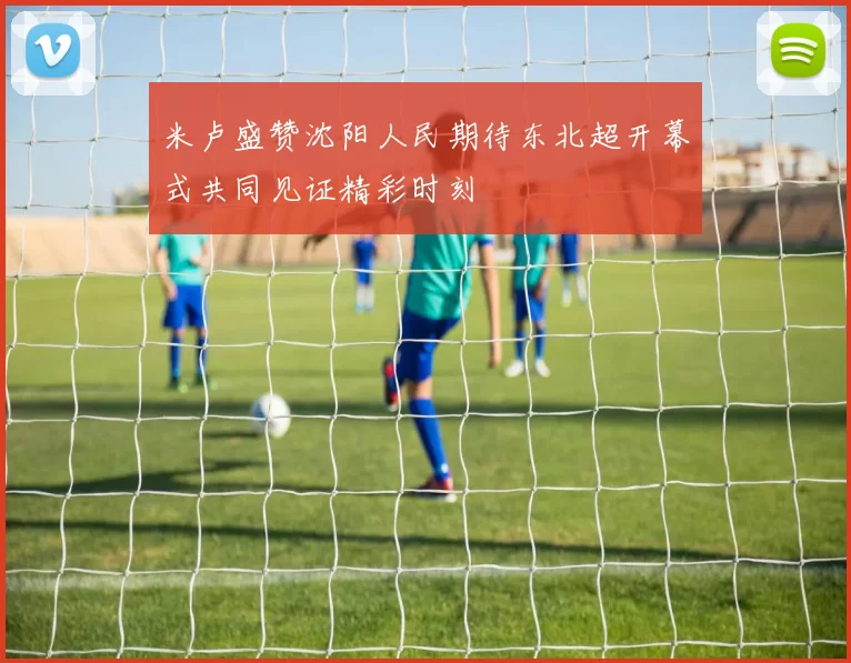 米卢盛赞沈阳人民期待东北超开幕式共同见证精彩时刻