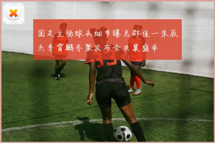 国足主场球衣细节曝光邵佳一朱辰杰李霄鹏齐聚发布会共襄盛举