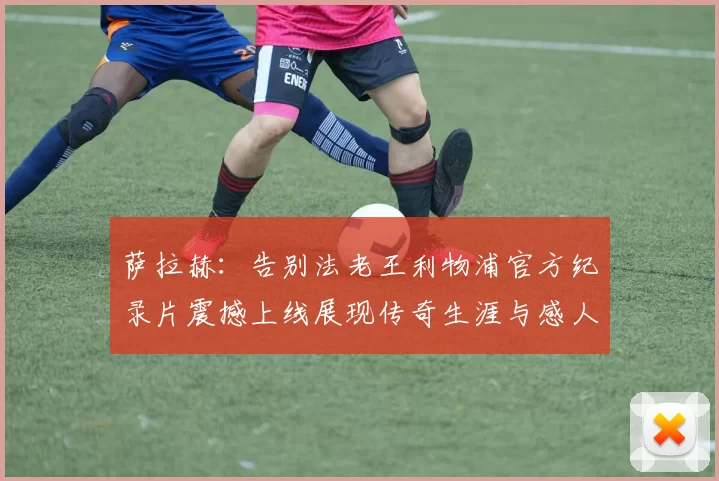 萨拉赫：告别法老王利物浦官方纪录片震撼上线展现传奇生涯与感人时刻