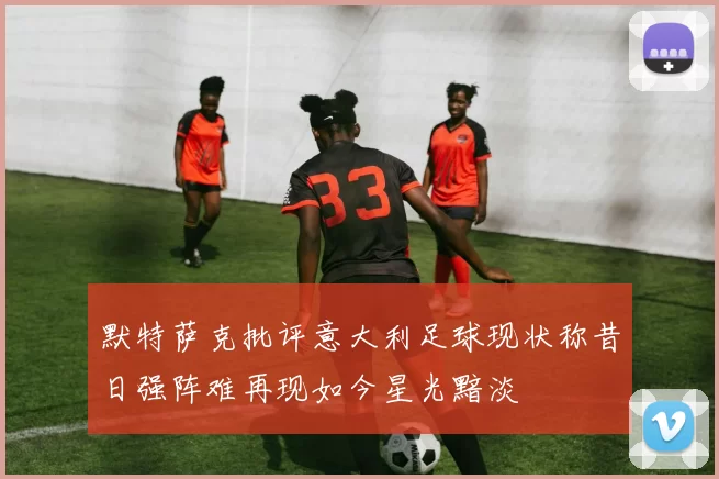 默特萨克批评意大利足球现状称昔日强阵难再现如今星光黯淡