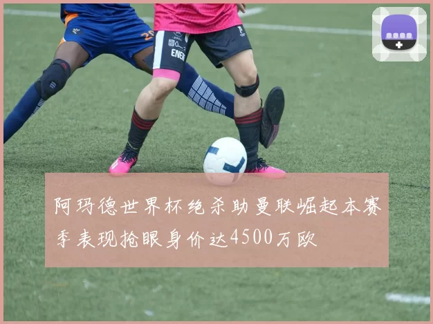 阿玛德世界杯绝杀助曼联崛起本赛季表现抢眼身价达4500万欧